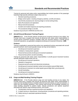 Standards and Recommended Practices
GOSM Ed 2 Rev 0, January 2010 ORM-HS 33
Training for personnel with duties and/or responsibilities that include operation of the passenger
boarding bridge typically addresses subject areas such as:
Standard operating procedures;
Bridge control system, including emergency switches, cut-offs and buttons;
Out-of-limits procedures (for returning bridge to normal working limits);
Back-off procedures and application;
Manual wind-off procedures;
Accident and incident response and reporting procedures;
Fire procedures (bridge or aircraft).
Guidance may be found in AHM 634 and ACI 2.4.0.
5.11 Aircraft Ground Movement Training Program
ORM-HS 5.11.1 If the Provider delivers aircraft ground movement services at any station, the
Provider shall have a program that ensures all personnel with duties and/or responsibilities in
aircraft ground movement functions complete initial and recurrent training in aircraft ground
movement operations, as applicable to assigned aircraft ground movement function(s). (GM)
Guidance
Training is applicable to personnel that perform any operational functions associated with aircraft
ground movement, which would typically include, but may not be limited to:
Aircraft ground movement supervisor;
Pushback or towing tractor operator;
Personnel that provide aircraft ground movement assistance;
Personnel that perform aircraft marshalling;
Training for personnel with duties and/or responsibilities in aircraft ground movement functions
typically addresses subject areas such as:
Aircraft ground movement operations;
Operation of equipment;
Equipment-aircraft connect and disconnect procedures;
Aircraft ground movement standard verbal communications (ground-flight deck);
Aircraft ground movement non-verbal signals (ground-flight deck, ground-ground);
Aircraft marshalling
Aircraft ground movement assistance
Guidance may be found in AHM 631.
5.12 Cargo and Mail Handling Training Program
ORM-HS 5.12.1 If the Provider delivers cargo and mail handling services at any station, the
Provider shall have a program that ensures all personnel with duties and/or responsibilities in
cargo and mail handling functions complete initial and recurrent training, as well as evaluation, in
cargo and mail handling operations. Such training shall provide the knowledge necessary for
cargo handling personnel to perform duties, execute procedures and operate equipment
associated with specific cargo handling functions, and include:
i) Familiarization training on general provisions and regulations;
ii) In-depth training on requirements, including policies, procedures and operating practices;
iii) Safety training on associated operational hazards;
 