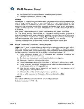 ISAGO Standards Manual
ORM-HS 34 GOSM Ed 2 Rev 0, January 2010
iv) Security training on required procedures and existing security threats;
v) Training in human factors principles. (GM)
Guidance
Requirements for initial and recurrent training apply to all personnel that perform duties within the
scope of cargo handling operations for a provider, both at the main base and external office
locations where such operations are conducted. Training for security requirements includes
access control at warehouse, both landside and airside facilities and cargo security procedures in
accordance with requirements of the State of Flight Departure and/or the State of Flight Arrival,
as applicable.
Refer to the ITRM for the definitions of State of Flight Departure and State of Flight Arrival.
The IATA Airport Handling Manual (AHM 300, Cargo/Mail Handling) contains guidance on
subjects to be addressed in a training syllabus applicable to specific cargo handling functions.
Subject areas include acceptance and handling of general cargo, live animals, perishable cargo,
valuable and vulnerable cargo, human remains, Unit Load Devices (ULD) and mail.
Training in dangerous goods acceptance and handling is in accordance with the DGR.
5.13 Aircraft Turnaround Coordinator Training Program
ORM-HS 5.13.1 If the Provider delivers aircraft turnaround coordination services at any station,
the Provider shall ensure all personnel with duties and/or responsibilities as aircraft turnaround
coordinators complete initial and recurrent training in the coordination of turnaround operations.
Such training shall provide coordinator personnel with the knowledge necessary to:
i) Ensure turnaround activities are in compliance with applicable regulations and
requirements of the customer airline(s);
ii) Coordinate and direct operational activities within the turnaround period;
iii) Manage any disruptions to turnaround activities;
iv) Ensure processes are delivered within standards for performance and compliance limits;
v) Ensure the activity sequence is consistent with the station aircraft turnaround plan, and
all activities are delivered within agreed times;
vi) Liaise with and between teams, departments and suppliers to inhibit discrepancies in
activity sequence or task performance;
vii) Act as a central point of contact during turnaround operations;
viii) Acts as safety coordinator for the duration of turnaround activities. (GM)
Guidance
Refer to the ITRM for the definition of Aircraft Turnaround Coordination.
Guidance may be found in AHM 615.
 