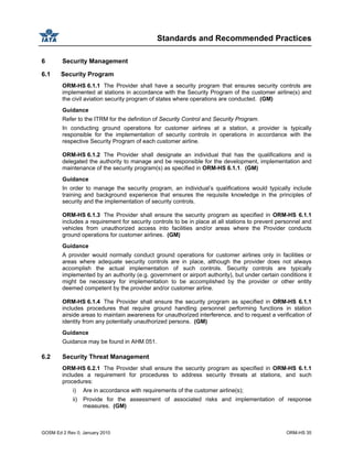 Standards and Recommended Practices
GOSM Ed 2 Rev 0, January 2010 ORM-HS 35
6 Security Management
6.1 Security Program
ORM-HS 6.1.1 The Provider shall have a security program that ensures security controls are
implemented at stations in accordance with the Security Program of the customer airline(s) and
the civil aviation security program of states where operations are conducted. (GM)
Guidance
Refer to the ITRM for the definition of Security Control and Security Program.
In conducting ground operations for customer airlines at a station, a provider is typically
responsible for the implementation of security controls in operations in accordance with the
respective Security Program of each customer airline.
ORM-HS 6.1.2 The Provider shall designate an individual that has the qualifications and is
delegated the authority to manage and be responsible for the development, implementation and
maintenance of the security program(s) as specified in ORM-HS 6.1.1. (GM)
Guidance
In order to manage the security program, an individual’s qualifications would typically include
training and background experience that ensures the requisite knowledge in the principles of
security and the implementation of security controls.
ORM-HS 6.1.3 The Provider shall ensure the security program as specified in ORM-HS 6.1.1
includes a requirement for security controls to be in place at all stations to prevent personnel and
vehicles from unauthorized access into facilities and/or areas where the Provider conducts
ground operations for customer airlines. (GM)
Guidance
A provider would normally conduct ground operations for customer airlines only in facilities or
areas where adequate security controls are in place, although the provider does not always
accomplish the actual implementation of such controls. Security controls are typically
implemented by an authority (e.g. government or airport authority), but under certain conditions it
might be necessary for implementation to be accomplished by the provider or other entity
deemed competent by the provider and/or customer airline.
ORM-HS 6.1.4 The Provider shall ensure the security program as specified in ORM-HS 6.1.1
includes procedures that require ground handling personnel performing functions in station
airside areas to maintain awareness for unauthorized interference, and to request a verification of
identity from any potentially unauthorized persons. (GM)
Guidance
Guidance may be found in AHM 051.
6.2 Security Threat Management
ORM-HS 6.2.1 The Provider shall ensure the security program as specified in ORM-HS 6.1.1
includes a requirement for procedures to address security threats at stations, and such
procedures:
i) Are in accordance with requirements of the customer airline(s);
ii) Provide for the assessment of associated risks and implementation of response
measures. (GM)
 
