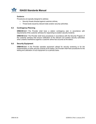 ISAGO Standards Manual
ORM-HS 36 GOSM Ed 2 Rev 0, January 2010
Guidance
Procedures are typically designed to address:
Security threats directed against customer airlines;
Threat levels issued by relevant state aviation security authorities.
6.3 Contingency Planning
ORM-HS 6.3.1 The Provider shall have a station contingency plan in accordance with
requirements of the customer airline(s) for responding to aviation security incidents.
ORM-HS 6.3.2 The Provider shall have procedures in accordance with the Security Program of
the customer airline(s) that ensure notification of the relevant civil aviation security authorities
when unlawful interference against a customer airline has occurred at the station.
6.4 Security Equipment
ORM-HS 6.4.1 If the Provider operates equipment utilized for security screening or for the
implementation of other security controls at the station, the Provider shall have procedures for the
testing and calibration of such equipment on a periodic basis.
 
