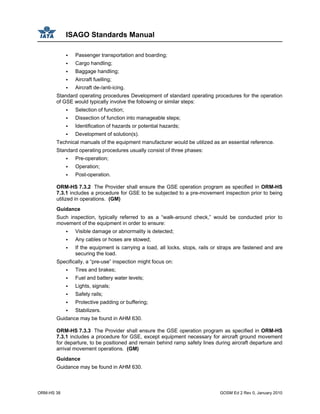 ISAGO Standards Manual
ORM-HS 38 GOSM Ed 2 Rev 0, January 2010
Passenger transportation and boarding;
Cargo handling;
Baggage handling;
Aircraft fuelling;
Aircraft de-/anti-icing.
Standard operating procedures Development of standard operating procedures for the operation
of GSE would typically involve the following or similar steps:
Selection of function;
Dissection of function into manageable steps;
Identification of hazards or potential hazards;
Development of solution(s).
Technical manuals of the equipment manufacturer would be utilized as an essential reference.
Standard operating procedures usually consist of three phases:
Pre-operation;
Operation;
Post-operation.
ORM-HS 7.3.2 The Provider shall ensure the GSE operation program as specified in ORM-HS
7.3.1 includes a procedure for GSE to be subjected to a pre-movement inspection prior to being
utilized in operations. (GM)
Guidance
Such inspection, typically referred to as a “walk-around check,” would be conducted prior to
movement of the equipment in order to ensure:
Visible damage or abnormality is detected;
Any cables or hoses are stowed;
If the equipment is carrying a load, all locks, stops, rails or straps are fastened and are
securing the load.
Specifically, a “pre-use” inspection might focus on:
Tires and brakes;
Fuel and battery water levels;
Lights, signals;
Safety rails;
Protective padding or buffering;
Stabilizers.
Guidance may be found in AHM 630.
ORM-HS 7.3.3 The Provider shall ensure the GSE operation program as specified in ORM-HS
7.3.1 includes a procedure for GSE, except equipment necessary for aircraft ground movement
for departure, to be positioned and remain behind ramp safety lines during aircraft departure and
arrival movement operations. (GM)
Guidance
Guidance may be found in AHM 630.
 