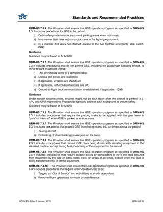 Standards and Recommended Practices
GOSM Ed 2 Rev 0, January 2010 ORM-HS 39
ORM-HS 7.3.4 The Provider shall ensure the GSE operation program as specified in ORM-HS
7.3.1 includes procedures for GSE to be parked:
i) Only in designated airside equipment parking areas when not in use;
ii) In a manner that does not obstruct access to fire fighting equipment;
iii) In a manner that does not obstruct access to the fuel hydrant emergency stop switch.
(GM)
Guidance
Guidance may be found in AHM 630.
ORM-HS 7.3.5 The Provider shall ensure the GSE operation program as specified in ORM-HS
7.3.1 includes procedures that do not permit GSE, including the passenger boarding bridge, to
move toward an aircraft unless:
i) The aircraft has come to a complete stop;
ii) Chocks and cones are positioned;
iii) If applicable, engines are shut down;
iv) If applicable, anti-collision beacons are off;
v) Ground-to-flight deck communication is established, if applicable. (GM)
Guidance
Under certain circumstances, engines might not be shut down after the aircraft is parked (e.g.
APU and GPU inoperative). Procedures typically address such exceptions to ensure safety.
Guidance may be found in AHM 630.
ORM-HS 7.3.6 The Provider shall ensure the GSE operation program as specified in ORM-HS
7.3.1 includes procedures that require the parking brake to be applied, with the gear lever in
“park” or “neutral,” when GSE is parked in airside areas.
ORM-HS 7.3.7 The Provider shall ensure the GSE operation program as specified in ORM-HS
7.3.1 includes procedures that prevent GSE from being moved into or driven across the path of:
i) Taxiing aircraft;
ii) Embarking or disembarking passengers on the ramp.
ORM-HS 7.3.8 The Provider shall ensure the GSE operation program as specified in ORM-HS
7.3.1 includes procedures that prevent GSE from being driven with elevating equipment in the
elevated position, except during final positioning of the equipment to the aircraft.
ORM-HS 7.3.9 The Provider shall ensure the GSE operation program as specified in ORM-HS
7.3.1 includes procedures that require loaded dollies or transporters to have the load secured
from movement by the use of locks, stops, rails, or straps at all times, except when the load is
being transferred onto or off the equipment.
ORM-HS 7.3.10 The Provider shall ensure the GSE operation program as specified in ORM-HS
7.3.1 includes procedures that require unserviceable GSE to be:
i) Tagged as “Out of Service” and not utilized in airside operations;
ii) Removed from operations for repair or maintenance.
 