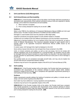 ISAGO Standards Manual
ORM-HS 40 GOSM Ed 2 Rev 0, January 2010
8 Unit Load Device (ULD) Management
8.1 ULD Airworthiness and Serviceability
ORM-HS 8.1.1 If the Provider handles ULDs at the station, the Provider shall have procedures in
accordance with requirements of the customer airline(s) to ensure ULDs are inspected to identify
damage, and to determine airworthiness and serviceability:
i) When received or accepted;
ii) Prior to being released for loading into an aircraft. (GM)
Guidance
Refer to the ITRM for the definitions of Component Maintenance Manual (CMM) and Unit Load
Device (ULD). The latter includes definitions of Certified and Non-certified ULDs.
Damaged or unserviceable ULDs have the potential to affect flight safety.
Inspection procedures are typically applied to ULDs whether loaded or unloaded.
Certified and non-certified ULDs have different specifications and documentation requirements.
Differences in damage limitations can occur between ULDs of the same manufacturer, as well as
ULDs of different manufacturers. The maximum allowable damage for each specific ULD is
typically stated in the applicable Component Maintenance Manual (CMM) issued by the
manufacturer.
In certain cases, ULD damage limits might be displayed on the ULD.
Some airlines impose limits that are more stringent than those contained in the CMM.
ULDs, to include containers and pallets, as well as nets and straps, that do not comply with
relevant regulations may not be transported on a commercial flight. An exception may be made
for damaged ULDs that require transport to a repair facility, but only after it has been determined
through evaluation by appropriately qualified personnel that such ULDs pose no risk of damage to
the aircraft.
Non-certified ULDs are not considered removable aircraft holds, and may only be loaded into
aircraft holds that are compartment-restraint certified.
Guidance may be found in the applicable chapter of the IATA ULD Technical Manual (UTM).
8.2 ULD Loading
ORM-HS 8.2.1 If the Provider handles ULDs at the station, the Provider shall have procedures in
accordance with requirements of the customer airline(s) to ensure loaded ULDs, whether
received or loaded by the Provider, are in compliance with applicable requirements pertaining to
ULD loading and load securing. (GM)
Guidance
Safety requirements typically address the loading of containers and pallets, to include nets and
straps, and ULD centre of gravity (CG) offset limits.
Each state may have additional or varying regulations and specifications.
Guidance may be found in the applicable chapter of the UTM.
ORM-HS 8.2.2 If the Provider handles ULDs at the station, the Provider shall have a program
that includes procedures in accordance with requirements of the customer airline(s) to ensure
ULDs are identified by exterior tags that display information relevant to the ULD and its contents
prior to being released for loading into the aircraft. (GM)
 