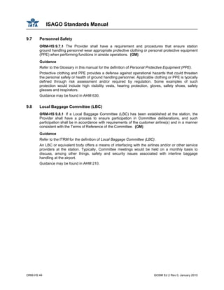 ISAGO Standards Manual
ORM-HS 44 GOSM Ed 2 Rev 0, January 2010
9.7 Personnel Safety
ORM-HS 9.7.1 The Provider shall have a requirement and procedures that ensure station
ground handling personnel wear appropriate protective clothing or personal protective equipment
(PPE) when performing functions in airside operations. (GM)
Guidance
Refer to the Glossary in this manual for the definition of Personal Protective Equipment (PPE).
Protective clothing and PPE provides a defense against operational hazards that could threaten
the personal safety or health of ground handling personnel. Applicable clothing or PPE is typically
defined through risk assessment and/or required by regulation. Some examples of such
protection would include high visibility vests, hearing protection, gloves, safety shoes, safety
glasses and respirators.
Guidance may be found in AHM 630.
9.8 Local Baggage Committee (LBC)
ORM-HS 9.8.1 If a Local Baggage Committee (LBC) has been established at the station, the
Provider shall have a process to ensure participation in Committee deliberations, and such
participation shall be in accordance with requirements of the customer airline(s) and in a manner
consistent with the Terms of Reference of the Committee. (GM)
Guidance
Refer to the ITRM for the definition of Local Baggage Committee (LBC).
An LBC or equivalent body offers a means of interfacing with the airlines and/or or other service
providers at the station. Typically, Committee meetings would be held on a monthly basis to
discuss, among other things, safety and security issues associated with interline baggage
handling at the airport.
Guidance may be found in AHM 210.
 