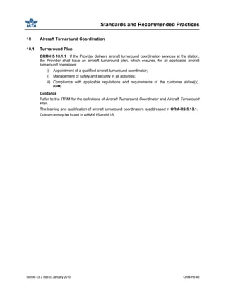 Standards and Recommended Practices
GOSM Ed 2 Rev 0, January 2010 ORM-HS 45
10 Aircraft Turnaround Coordination
10.1 Turnaround Plan
ORM-HS 10.1.1 If the Provider delivers aircraft turnaround coordination services at the station,
the Provider shall have an aircraft turnaround plan, which ensures, for all applicable aircraft
turnaround operations:
i) Appointment of a qualified aircraft turnaround coordinator;
ii) Management of safety and security in all activities;
iii) Compliance with applicable regulations and requirements of the customer airline(s).
(GM)
Guidance
Refer to the ITRM for the definitions of Aircraft Turnaround Coordinator and Aircraft Turnaround
Plan.
The training and qualification of aircraft turnaround coordinators is addressed in ORM-HS 5.13.1.
Guidance may be found in AHM 615 and 616.
 