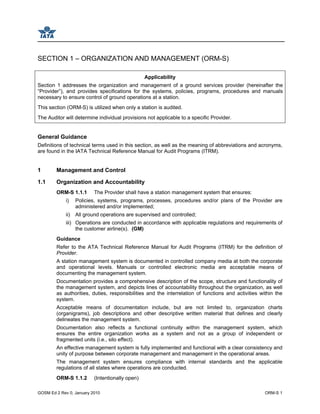 GOSM Ed 2 Rev 0, January 2010 ORM-S 1
SECTION 1 – ORGANIZATION AND MANAGEMENT (ORM-S)
Applicability
Section 1 addresses the organization and management of a ground services provider (hereinafter the
“Provider”), and provides specifications for the systems, policies, programs, procedures and manuals
necessary to ensure control of ground operations at a station.
This section (ORM-S) is utilized when only a station is audited.
The Auditor will determine individual provisions not applicable to a specific Provider.
General Guidance
Definitions of technical terms used in this section, as well as the meaning of abbreviations and acronyms,
are found in the IATA Technical Reference Manual for Audit Programs (ITRM).
1 Management and Control
1.1 Organization and Accountability
ORM-S 1.1.1 The Provider shall have a station management system that ensures:
i) Policies, systems, programs, processes, procedures and/or plans of the Provider are
administered and/or implemented;
ii) All ground operations are supervised and controlled;
iii) Operations are conducted in accordance with applicable regulations and requirements of
the customer airline(s). (GM)
Guidance
Refer to the ATA Technical Reference Manual for Audit Programs (ITRM) for the definition of
Provider.
A station management system is documented in controlled company media at both the corporate
and operational levels. Manuals or controlled electronic media are acceptable means of
documenting the management system.
Documentation provides a comprehensive description of the scope, structure and functionality of
the management system, and depicts lines of accountability throughout the organization, as well
as authorities, duties, responsibilities and the interrelation of functions and activities within the
system.
Acceptable means of documentation include, but are not limited to, organization charts
(organigrams), job descriptions and other descriptive written material that defines and clearly
delineates the management system.
Documentation also reflects a functional continuity within the management system, which
ensures the entire organization works as a system and not as a group of independent or
fragmented units (i.e., silo effect).
An effective management system is fully implemented and functional with a clear consistency and
unity of purpose between corporate management and management in the operational areas.
The management system ensures compliance with internal standards and the applicable
regulations of all states where operations are conducted.
ORM-S 1.1.2 (Intentionally open)
 