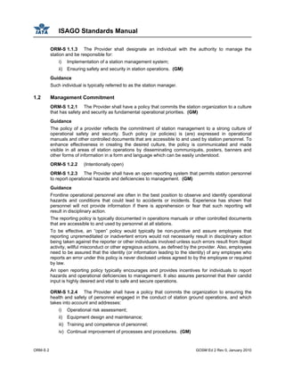 ISAGO Standards Manual
ORM-S 2 GOSM Ed 2 Rev 0, January 2010
ORM-S 1.1.3 The Provider shall designate an individual with the authority to manage the
station and be responsible for:
i) Implementation of a station management system;
ii) Ensuring safety and security in station operations. (GM)
Guidance
Such individual is typically referred to as the station manager.
1.2 Management Commitment
ORM-S 1.2.1 The Provider shall have a policy that commits the station organization to a culture
that has safety and security as fundamental operational priorities. (GM)
Guidance
The policy of a provider reflects the commitment of station management to a strong culture of
operational safety and security. Such policy (or policies) is (are) expressed in operational
manuals and other controlled documents that are accessible to and used by station personnel. To
enhance effectiveness in creating the desired culture, the policy is communicated and made
visible in all areas of station operations by disseminating communiqués, posters, banners and
other forms of information in a form and language which can be easily understood.
ORM-S 1.2.2 (Intentionally open)
ORM-S 1.2.3 The Provider shall have an open reporting system that permits station personnel
to report operational hazards and deficiencies to management. (GM)
Guidance
Frontline operational personnel are often in the best position to observe and identify operational
hazards and conditions that could lead to accidents or incidents. Experience has shown that
personnel will not provide information if there is apprehension or fear that such reporting will
result in disciplinary action.
The reporting policy is typically documented in operations manuals or other controlled documents
that are accessible to and used by personnel at all stations.
To be effective, an “open” policy would typically be non-punitive and assure employees that
reporting unpremeditated or inadvertent errors would not necessarily result in disciplinary action
being taken against the reporter or other individuals involved unless such errors result from illegal
activity, willful misconduct or other egregious actions, as defined by the provider. Also, employees
need to be assured that the identity (or information leading to the identity) of any employee who
reports an error under this policy is never disclosed unless agreed to by the employee or required
by law.
An open reporting policy typically encourages and provides incentives for individuals to report
hazards and operational deficiencies to management. It also assures personnel that their candid
input is highly desired and vital to safe and secure operations.
ORM-S 1.2.4 The Provider shall have a policy that commits the organization to ensuring the
health and safety of personnel engaged in the conduct of station ground operations, and which
takes into account and addresses:
i) Operational risk assessment;
ii) Equipment design and maintenance;
iii) Training and competence of personnel;
iv) Continual improvement of processes and procedures. (GM)
 