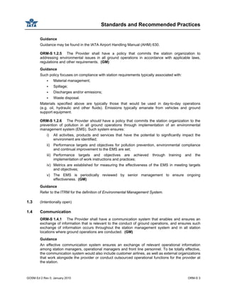 Standards and Recommended Practices
GOSM Ed 2 Rev 0, January 2010 ORM-S 3
Guidance
Guidance may be found in the IATA Airport Handling Manual (AHM) 630.
ORM-S 1.2.5 The Provider shall have a policy that commits the station organization to
addressing environmental issues in all ground operations in accordance with applicable laws,
regulations and other requirements. (GM)
Guidance
Such policy focuses on compliance with station requirements typically associated with:
Material management;
Spillage;
Discharges and/or emissions;
Waste disposal.
Materials specified above are typically those that would be used in day-to-day operations
(e.g. oil, hydraulic and other fluids). Emissions typically emanate from vehicles and ground
support equipment.
ORM-S 1.2.6 The Provider should have a policy that commits the station organization to the
prevention of pollution in all ground operations through implementation of an environmental
management system (EMS). Such system ensures:
i) All activities, products and services that have the potential to significantly impact the
environment are identified;
ii) Performance targets and objectives for pollution prevention, environmental compliance
and continual improvement to the EMS are set;
iii) Performance targets and objectives are achieved through training and the
implementation of work instructions and practices;
iv) Metrics are established for measuring the effectiveness of the EMS in meeting targets
and objectives;
v) The EMS is periodically reviewed by senior management to ensure ongoing
effectiveness. (GM)
Guidance
Refer to the ITRM for the definition of Environmental Management System.
1.3 (Intentionally open)
1.4 Communication
ORM-S 1.4.1 The Provider shall have a communication system that enables and ensures an
exchange of information that is relevant to the conduct of ground operations, and ensures such
exchange of information occurs throughout the station management system and in all station
locations where ground operations are conducted. (GM)
Guidance
An effective communication system ensures an exchange of relevant operational information
among station managers, operational managers and front line personnel. To be totally effective,
the communication system would also include customer airlines, as well as external organizations
that work alongside the provider or conduct outsourced operational functions for the provider at
the station.
 
