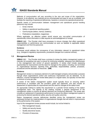 ISAGO Standards Manual
ORM-S 4 GOSM Ed 2 Rev 0, January 2010
Methods of communication will vary according to the size and scope of the organization.
However, to be effective, any methods are as uncomplicated and easy to use as is possible, and
facilitate the reporting of operational deficiencies, hazards or concerns by operational personnel.
Specific means of communication between management and operational ground handling
personnel may include:
Email, Internet;
Safety or operational reporting system;
Communiqués (letters, memos, bulletins);
Publications (newsletters, magazines).
Where applicable, an effective system would ensure any non-verbal communication of
operationally critical information or data requires an acknowledgement of receipt.
ORM-S 1.4.2 The Provider shall have processes to ensure changes that affect operational
responsibilities or performance are communicated as soon as feasible to applicable station
management and front line personnel.
Guidance
Processes would address the conveyance of any information relevant to operational duties
(e.g., changes to regulatory requirements, procedural changes from customer airlines).
1.5 Management Review
ORM-S 1.5.1 The Provider shall have a process to review the station management system at
intervals not exceeding one year to ensure its continuing suitability, adequacy and effectiveness
in the management and control of ground operations. A review shall include assessing
opportunities for improvement and the need for changes to the system, including, but not limited
to, organizational structure, reporting lines, authorities, responsibilities, policies, processes,
procedures and the allocation of resources. (GM)
Guidance
Management review is a necessary element of a well-managed company and provides a process
through which organizational control and continuous improvement can be delivered. To be
effective, a formal management review takes place on a regular basis, but typically not less than
a minimum of once per year.
A review of the station management system would typically focus on ensuring station
performance is consistent with the provider’s goals and objectives, and also include an
assessment of opportunities for improvement and the need for changes at the station level.
An appropriate method to satisfy this requirement is a periodic formal meeting of the station
management team. The agenda of the meeting includes a general assessment of the
management system to ensure all defined elements are functioning effectively. The review also
includes an assessment of operational performance to ensure the station management system is
producing the desired operational safety, security and quality outcomes.
Station management ensures deficiencies identified during the management review are
addressed through the implementation of organizational changes that will result in improvements
to the performance of the system.
Input to the management review process would include, but not be limited to:
Risk management issues;
Safety and security issues;
Quality assurance issues;
Provision of resources;
 