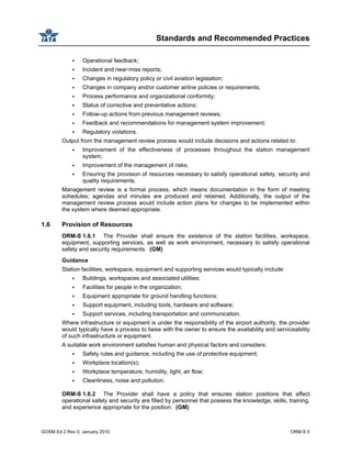 Standards and Recommended Practices
GOSM Ed 2 Rev 0, January 2010 ORM-S 5
Operational feedback;
Incident and near-miss reports;
Changes in regulatory policy or civil aviation legislation;
Changes in company and/or customer airline policies or requirements;
Process performance and organizational conformity;
Status of corrective and preventative actions;
Follow-up actions from previous management reviews;
Feedback and recommendations for management system improvement;
Regulatory violations.
Output from the management review process would include decisions and actions related to:
Improvement of the effectiveness of processes throughout the station management
system;
Improvement of the management of risks;
Ensuring the provision of resources necessary to satisfy operational safety, security and
quality requirements.
Management review is a formal process, which means documentation in the form of meeting
schedules; agendas and minutes are produced and retained. Additionally, the output of the
management review process would include action plans for changes to be implemented within
the system where deemed appropriate.
1.6 Provision of Resources
ORM-S 1.6.1 The Provider shall ensure the existence of the station facilities, workspace,
equipment, supporting services, as well as work environment, necessary to satisfy operational
safety and security requirements. (GM)
Guidance
Station facilities, workspace, equipment and supporting services would typically include:
Buildings, workspaces and associated utilities;
Facilities for people in the organization;
Equipment appropriate for ground handling functions;
Support equipment, including tools, hardware and software;
Support services, including transportation and communication.
Where infrastructure or equipment is under the responsibility of the airport authority, the provider
would typically have a process to liaise with the owner to ensure the availability and serviceability
of such infrastructure or equipment.
A suitable work environment satisfies human and physical factors and considers:
Safety rules and guidance, including the use of protective equipment;
Workplace location(s);
Workplace temperature, humidity, light, air flow;
Cleanliness, noise and pollution.
ORM-S 1.6.2 The Provider shall have a policy that ensures station positions that affect
operational safety and security are filled by personnel that possess the knowledge, skills, training,
and experience appropriate for the position. (GM)
 