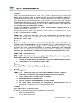 ISAGO Standards Manual
ORM-S 6 GOSM Ed 2 Rev 0, January 2010
Guidance
Prerequisite criteria for each position, which would typically be developed by the provider, and
against which candidates would be evaluated, ensure personnel are appropriately qualified for
management system positions in areas of the organization critical to safe and secure operations.
For example, the position of station manager would typically have special prerequisite criteria an
individual would have to meet in order to be considered for assignment to that position. Similarly,
special prerequisite criteria are typically required for other positions that affect safety and security
(e.g. front line supervisor, quality control manager).
Positions that require the implementation of security functions typically require completion of a
background and criminal history check.
A corporate personnel selection policy that applies to all operational areas of the company serves
to satisfy this requirement at the station.
ORM-S 1.6.3 The Provider shall have a policy that ensures station personnel who perform
operationally critical functions are required to maintain competence on the basis of continued
education and training. (GM)
Guidance
Positions or functions at a station considered “operationally critical” are those that have the
potential to affect operational safety or security. In general, most front line operational functions in
load control, passenger handling, baggage handling, aircraft handling and loading, aircraft
movement, and cargo handling would typically be considered operationally critical, as well as
functions that involve the training of operational personnel. Positions not directly associated with
operations (e.g., administrative or clerical positions) may not be deemed as operationally critical.
ORM-S 1.6.4 (Intentionally open)
ORM-S 1.6.5 The Provider shall have a policy that addresses the use of psychoactive
substances by operational station personnel, and ensures:
i) The exercise of duties while under the influence of psychoactive substances is prohibited;
ii) Consequences for such behavior are defined. (GM)
Guidance
Refer to the ITRM for the definition of Psychoactive Substances.
1.7 Risk Management
ORM-S 1.7.1 The Provider should have station risk management processes that ensure:
i) Hazards with the potential to affect operational safety or security are identified;
ii) Threats with the potential to affect security are identified;
iii) Hazards are analyzed to determine risks;
iv) Risks are assessed to determine the need for control actions;
v) Risk control actions are developed and implemented in station operations, and are
subsequently monitored to ensure risks are controlled. (GM)
Guidance
Refer to the ITRM for the definition of Risk.
In general, risk management typically includes the basic elements of:
Safety hazard identification;
Security threat identification
 