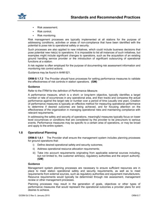 Standards and Recommended Practices
GOSM Ed 2 Rev 0, January 2010 ORM-S 7
Risk assessment;
Risk control;
Risk monitoring.
Risk management processes are typically implemented at all stations for the purpose of
addressing conditions, activities or areas of non-compliance that have been identified with the
potential to pose risk to operational safety or security.
Such processes are also applied to new initiatives, which could include business decisions that
pose potential new risk(s) to operations. It is impossible to list all instances of such initiatives, but
examples might include significant changes to operations, such as the acquisition of an existing
ground handling service provider or the introduction of significant outsourcing of operational
functions at a station.
A risk register is often employed for the purpose of documenting risk assessment information and
monitoring risk control actions.
Guidance may be found in AHM 621.
ORM-S 1.7.2 The Provider should have processes for setting performance measures to validate
the effectiveness of risk controls in station operations. (GM)
Guidance
Refer to the ITRM for the definition of Performance Measure.
A performance measure, which is a short- or long-term objective, typically identifies a target
number or rate of occurrences in any operational area, and then tracks and compares the actual
performance against the target rate or number over a period of time (usually one year). Creation
of performance measures is typically an effective method for measuring operational performance
to determine if desired outcomes are being achieved, and for focusing attention on the
effectiveness of the organization in managing operational risks and maintaining compliance with
relevant requirements.
In addressing the safety and security of operations, meaningful measures typically focus on lower
level occurrences or conditions that are considered by the provider to be precursors to serious
events. Performance measures may be specific to a certain area of operations, or may be broad
and apply to the entire system.
1.8 Operational Planning
ORM-S 1.8.1 The Provider shall ensure the management system includes planning processes
for ground operations that:
i) Define desired operational safety and security outcomes;
ii) Address operational resource allocation requirements;
iii) Take into account requirements originating from applicable external sources including,
but not limited to, the customer airline(s), regulatory authorities and the airport authority.
(GM)
Guidance
Management system planning processes are necessary to ensure sufficient resources are in
place to meet station operational safety and security requirements, as well as to meet
requirements from external sources, such as regulatory authorities and equipment manufacturers.
Resource requirements would typically be determined through risk assessment, management
review or other management processes.
Planning processes may result in the generation of goals, objectives or other types of
performance measures that would represent the operational outcomes a provider plans for and
desires to achieve.
 
