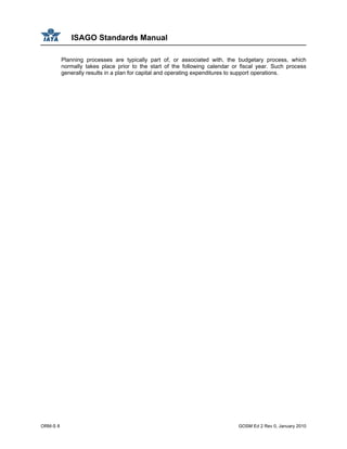 ISAGO Standards Manual
ORM-S 8 GOSM Ed 2 Rev 0, January 2010
Planning processes are typically part of, or associated with, the budgetary process, which
normally takes place prior to the start of the following calendar or fiscal year. Such process
generally results in a plan for capital and operating expenditures to support operations.
 