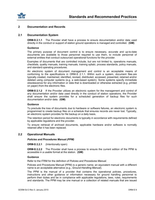 Standards and Recommended Practices
GOSM Ed 2 Rev 0, January 2010 ORM-S 9
2 Documentation and Records
2.1 Documentation System
ORM-S 2.1.1 The Provider shall have a process to ensure documentation and/or data used
directly in the conduct or support of station ground operations is managed and controlled. (GM)
Guidance
The primary purpose of document control is to ensure necessary, accurate and up-to-date
documents are available to those personnel required to use them, to include personnel of
external entities that conduct outsourced operational functions for the provider.
Examples of documents that are controlled include, but are not limited to, operations manuals,
checklists, quality manuals, training manuals, training syllabi, process standards, policy manuals,
and standard operating procedures.
An electronic system of document management and control is an acceptable means of
conforming to the specifications in ORM-S 2.1.1. Within such a system, document files are
typically created, maintained, identified, revised, distributed, accessed, presented, retained and/or
deleted using computer systems (e.g. a web-based system). Some systems specify immediate
obsolescence for any information or data that is downloaded or otherwise extracted (e.g. printed
on paper) from the electronic files.
ORM-S 2.1.2 If the Provider utilizes an electronic system for the management and control of
any documentation and/or data used directly in the conduct of station operations, the Provider
shall ensure the system provides for a scheduled generation of backup files for such
documentation and/or data. (GM)
Guidance
To preclude the loss of documents due to hardware or software failures, an electronic system is
programmed to create backup files on a schedule that ensures records are never lost. Typically,
an electronic system provides for file backup on a daily basis.
The retention period for electronic documents is typically in accordance with requirements defined
by applicable regulations and the provider.
To ensure retrieval of archived documents, applicable hardware and/or software is normally
retained after it has been replaced.
2.2 Operational Manuals
Policies and Procedures Manual (PPM)
ORM-S 2.2.1 (Intentionally open)
ORM-S 2.2.2 The Provider shall have a process to ensure the current edition of the PPM is
accessible in a usable format at the station. (GM)
Guidance
Refer to the ITRM for the definition of Policies and Procedures Manual.
Policies and Procedures Manual (PPM) is a generic name; an equivalent manual with a different
name is an acceptable alternative (e.g., Ground Handling Manual).
The PPM is the manual of a provider that contains the operational policies, procedures,
instructions and other guidance or information necessary for ground handling personnel to
perform their duties and be in compliance with applicable regulations, laws, rules, requirements
and standards. The PPM may be one manual or a collection of related manuals that are issued
 