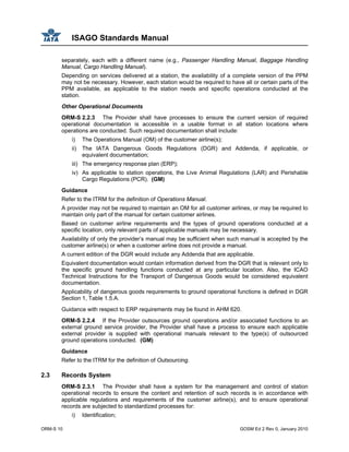 ISAGO Standards Manual
ORM-S 10 GOSM Ed 2 Rev 0, January 2010
separately, each with a different name (e.g., Passenger Handling Manual, Baggage Handling
Manual, Cargo Handling Manual).
Depending on services delivered at a station, the availability of a complete version of the PPM
may not be necessary. However, each station would be required to have all or certain parts of the
PPM available, as applicable to the station needs and specific operations conducted at the
station.
Other Operational Documents
ORM-S 2.2.3 The Provider shall have processes to ensure the current version of required
operational documentation is accessible in a usable format in all station locations where
operations are conducted. Such required documentation shall include:
i) The Operations Manual (OM) of the customer airline(s);
ii) The IATA Dangerous Goods Regulations (DGR) and Addenda, if applicable, or
equivalent documentation;
iii) The emergency response plan (ERP);
iv) As applicable to station operations, the Live Animal Regulations (LAR) and Perishable
Cargo Regulations (PCR). (GM)
Guidance
Refer to the ITRM for the definition of Operations Manual.
A provider may not be required to maintain an OM for all customer airlines, or may be required to
maintain only part of the manual for certain customer airlines.
Based on customer airline requirements and the types of ground operations conducted at a
specific location, only relevant parts of applicable manuals may be necessary.
Availability of only the provider’s manual may be sufficient when such manual is accepted by the
customer airline(s) or when a customer airline does not provide a manual.
A current edition of the DGR would include any Addenda that are applicable.
Equivalent documentation would contain information derived from the DGR that is relevant only to
the specific ground handling functions conducted at any particular location. Also, the ICAO
Technical Instructions for the Transport of Dangerous Goods would be considered equivalent
documentation.
Applicability of dangerous goods requirements to ground operational functions is defined in DGR
Section 1, Table 1.5.A.
Guidance with respect to ERP requirements may be found in AHM 620.
ORM-S 2.2.4 If the Provider outsources ground operations and/or associated functions to an
external ground service provider, the Provider shall have a process to ensure each applicable
external provider is supplied with operational manuals relevant to the type(s) of outsourced
ground operations conducted. (GM)
Guidance
Refer to the ITRM for the definition of Outsourcing.
2.3 Records System
ORM-S 2.3.1 The Provider shall have a system for the management and control of station
operational records to ensure the content and retention of such records is in accordance with
applicable regulations and requirements of the customer airline(s), and to ensure operational
records are subjected to standardized processes for:
i) Identification;
 