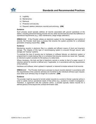 Standards and Recommended Practices
GOSM Ed 2 Rev 0, January 2010 ORM-S 11
ii) Legibility;
iii) Maintenance;
iv) Retrieval;
v) Protection and security;
vi) Disposal, deletion (electronic records) and archiving. (GM)
Guidance
Such process would typically address all records associated with ground operations at the
station, including personnel training records and any other records that document the fulfillment of
operational requirements (e.g., GSE maintenance, weigh bridge calibration).
ORM-S 2.3.2 If the Provider utilizes an electronic system for the management and control of
records, the Provider shall have a process that ensures the system provides for a scheduled
generation of backup record files. (GM)
Guidance
Maintaining records in electronic files is a reliable and efficient means of short and long-term
storage. The integrity of this type of record-keeping system is ensured through secure, safe
storage and “backup” systems.
To preclude the loss of records due to hardware or software failures, an electronic system is
programmed to create backup files on a schedule that ensures records are never lost. Typically,
an electronic system provides for file backup on a daily basis.
Where necessary, the look and feel of electronic records is similar to that of a paper record. A
retention period for records is defined and, if applicable, is in accordance with any requirements
of the Authority.
Hardware and software, when updated or replaced, is retained to enable retrieval of old records.
ORM-S 2.3.3 The Provider shall have a process to ensure records retained in accordance with
the requirements of the customer airline(s) are furnished to the individual airline(s) upon request,
even when such airline(s) may no longer be a customer. (GM)
Guidance
The provider might be required to furnish certain records to a current or former customer airline in
order to satisfy various operational needs of that airline (e.g., accident or incident investigation).
Therefore, in agreement with the customer airline, a provider typically retains records for a
defined period of time beyond the contract termination date.
 