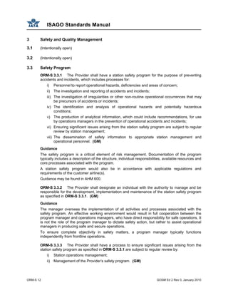 ISAGO Standards Manual
ORM-S 12 GOSM Ed 2 Rev 0, January 2010
3 Safety and Quality Management
3.1 (Intentionally open)
3.2 (Intentionally open)
3.3 Safety Program
ORM-S 3.3.1 The Provider shall have a station safety program for the purpose of preventing
accidents and incidents, which includes processes for:
i) Personnel to report operational hazards, deficiencies and areas of concern;
ii) The investigation and reporting of accidents and incidents;
iii) The investigation of irregularities or other non-routine operational occurrences that may
be precursors of accidents or incidents;
iv) The identification and analysis of operational hazards and potentially hazardous
conditions;
v) The production of analytical information, which could include recommendations, for use
by operations managers in the prevention of operational accidents and incidents;
vi) Ensuring significant issues arising from the station safety program are subject to regular
review by station management;
vii) The dissemination of safety information to appropriate station management and
operational personnel. (GM)
Guidance
The safety program is a critical element of risk management. Documentation of the program
typically includes a description of the structure, individual responsibilities, available resources and
core processes associated with the program.
A station safety program would also be in accordance with applicable regulations and
requirements of the customer airline(s).
Guidance may be found in AHM 600.
ORM-S 3.3.2 The Provider shall designate an individual with the authority to manage and be
responsible for the development, implementation and maintenance of the station safety program
as specified in ORM-S 3.3.1. (GM)
Guidance
The manager oversees the implementation of all activities and processes associated with the
safety program. An effective working environment would result in full cooperation between the
program manager and operations managers, who have direct responsibility for safe operations. It
is not the role of the program manager to dictate safety action, but rather to assist operational
managers in producing safe and secure operations.
To ensure complete objectivity in safety matters, a program manager typically functions
independently from frontline operations.
ORM-S 3.3.3 The Provider shall have a process to ensure significant issues arising from the
station safety program as specified in ORM-S 3.3.1 are subject to regular review by:
i) Station operations management;
ii) Management of the Provider’s safety program. (GM)
 