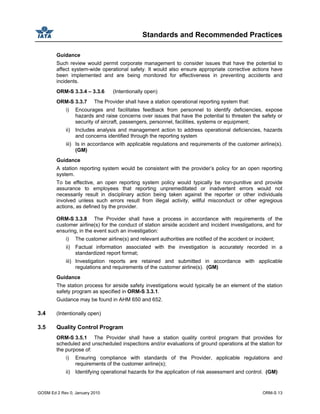 Standards and Recommended Practices
GOSM Ed 2 Rev 0, January 2010 ORM-S 13
Guidance
Such review would permit corporate management to consider issues that have the potential to
affect system-wide operational safety. It would also ensure appropriate corrective actions have
been implemented and are being monitored for effectiveness in preventing accidents and
incidents.
ORM-S 3.3.4 – 3.3.6 (Intentionally open)
ORM-S 3.3.7 The Provider shall have a station operational reporting system that:
i) Encourages and facilitates feedback from personnel to identify deficiencies, expose
hazards and raise concerns over issues that have the potential to threaten the safety or
security of aircraft, passengers, personnel, facilities, systems or equipment;
ii) Includes analysis and management action to address operational deficiencies, hazards
and concerns identified through the reporting system
iii) Is in accordance with applicable regulations and requirements of the customer airline(s).
(GM)
Guidance
A station reporting system would be consistent with the provider’s policy for an open reporting
system.
To be effective, an open reporting system policy would typically be non-punitive and provide
assurance to employees that reporting unpremeditated or inadvertent errors would not
necessarily result in disciplinary action being taken against the reporter or other individuals
involved unless such errors result from illegal activity, willful misconduct or other egregious
actions, as defined by the provider.
ORM-S 3.3.8 The Provider shall have a process in accordance with requirements of the
customer airline(s) for the conduct of station airside accident and incident investigations, and for
ensuring, in the event such an investigation:
i) The customer airline(s) and relevant authorities are notified of the accident or incident;
ii) Factual information associated with the investigation is accurately recorded in a
standardized report format;
iii) Investigation reports are retained and submitted in accordance with applicable
regulations and requirements of the customer airline(s). (GM)
Guidance
The station process for airside safety investigations would typically be an element of the station
safety program as specified in ORM-S 3.3.1.
Guidance may be found in AHM 650 and 652.
3.4 (Intentionally open)
3.5 Quality Control Program
ORM-S 3.5.1 The Provider shall have a station quality control program that provides for
scheduled and unscheduled inspections and/or evaluations of ground operations at the station for
the purpose of:
i) Ensuring compliance with standards of the Provider, applicable regulations and
requirements of the customer airline(s);
ii) Identifying operational hazards for the application of risk assessment and control. (GM)
 