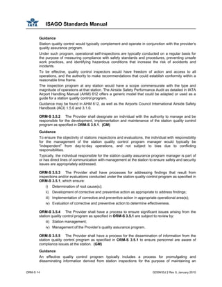 ISAGO Standards Manual
ORM-S 14 GOSM Ed 2 Rev 0, January 2010
Guidance
Station quality control would typically complement and operate in conjunction with the provider’s
quality assurance program.
Under such program, operational self-inspections are typically conducted on a regular basis for
the purpose of measuring compliance with safety standards and procedures, preventing unsafe
work practices, and identifying hazardous conditions that increase the risk of accidents and
incidents.
To be effective, quality control inspectors would have freedom of action and access to all
operations, and the authority to make recommendations that could establish conformity within a
reasonable time frame.
The inspection program at any station would have a scope commensurate with the type and
magnitude of operations at that station. The Airside Safety Performance Audit as detailed in IATA
Airport Handling Manual (AHM) 612 offers a generic model that could be adapted or used as a
guide for a station quality control program.
Guidance may be found in AHM 612, as well as the Airports Council International Airside Safety
Handbook (ACI) 1.5.0 and 3.1.0.
ORM-S 3.5.2 The Provider shall designate an individual with the authority to manage and be
responsible for the development, implementation and maintenance of the station quality control
program as specified in ORM-S 3.5.1. (GM)
Guidance
To ensure the objectivity of stations inspections and evaluations, the individual with responsibility
for the management of the station quality control program manager would typically be
“independent” from day-to-day operations, and not subject to bias due to conflicting
responsibilities.
Typically, the individual responsible for the station quality assurance program manager is part of
or has direct lines of communication with management at the station to ensure safety and security
issues are appropriately addressed.
ORM-S 3.5.3 The Provider shall have processes for addressing findings that result from
inspections and/or evaluations conducted under the station quality control program as specified in
ORM-S 3.5.1, which ensure:
i) Determination of root cause(s);
ii) Development of corrective and preventive action as appropriate to address findings;
iii) Implementation of corrective and preventive action in appropriate operational area(s);
iv) Evaluation of corrective and preventive action to determine effectiveness.
ORM-S 3.5.4 The Provider shall have a process to ensure significant issues arising from the
station quality control program as specified in ORM-S 3.5.1 are subject to review by:
iii) Station management;
iv) Management of the Provider’s quality assurance program.
ORM-S 3.5.5 The Provider shall have a process for the dissemination of information from the
station quality control program as specified in ORM-S 3.5.1 to ensure personnel are aware of
compliance issues at the station. (GM)
Guidance
An effective quality control program typically includes a process for promulgating and
disseminating information derived from station inspections for the purpose of maintaining an
 