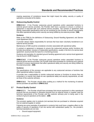 Standards and Recommended Practices
GOSM Ed 2 Rev 0, January 2010 ORM-S 15
ongoing awareness of compliance issues that might impact the safety, security or quality of
operations conducted at the station.
3.6 Outsourcing Quality Control
ORM-S 3.6.1 If the Provider outsources ground operations and/or associated functions to
external ground service providers, the Provider shall have a process to ensure a contract or
agreement is executed with such external service providers. The contract or agreement shall
identify measurable specifications that can be monitored by the Provider to ensure requirements
that affect operational safety and/or security are being fulfilled by the external provider. (GM)
Guidance
Refer to the ITRM for the definitions of Outsourcing, Ground Handling Agreement, and Service
Level Agreement (SLA).
A provider always retains responsibility for services that have been voluntarily transferred to an
external service provider.
Maintenance of GSE would be considered a function associated with operational safety.
A contract or agreement is necessary to ensure the outsourced services and/or functions are
formally documented. Inclusion of measurable specifications, usually in the form of a service level
agreement, would provide the basis for a monitoring process.
Guidance and examples of a standard ground handling agreement and a service level agreement
may be found in AHM Chapter 6.
ORM-S 3.6.2 If the Provider outsources ground operations and/or associated functions to
external ground service providers, the Provider shall have processes for monitoring such external
providers to ensure requirements that affect operational safety and security are being fulfilled by
the external provider. (GM)
Guidance
The specifications of this provision are applicable to any outsourced services or functions that
affect operational safety or security.
A provider has a responsibility to monitor outsourced services or functions to ensure they are
conducted in a manner that meets its own operational safety and security requirements, as well
as those of the customer airline(s).
ORM-S 3.6.3 The Provider should utilize auditing as a method for the monitoring of external
service providers as specified in ORM-S 3.6.2.
3.7 Product Quality Control
ORM-S 3.7.1 The Provider should have processes that ensure equipment or other operational
products that are purchased or otherwise acquired from an external vendor or supplier meet the
technical requirements of the Provider and the customer airline(s) prior to being used in the
conduct of ground operations at the station. (GM)
Guidance
This provision applies only to products (not services) that are purchased or otherwise acquired
from an external supplier or vendor.
Following are some examples of equipment or products that could have a negative effect on the
safety or security of operations if put into service with substandard quality (i.e., the provider’s
technical standards are not met):
Ground support equipment;
 