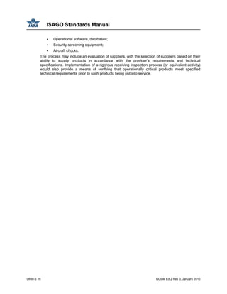 ISAGO Standards Manual
ORM-S 16 GOSM Ed 2 Rev 0, January 2010
Operational software, databases;
Security screening equipment;
Aircraft chocks.
The process may include an evaluation of suppliers, with the selection of suppliers based on their
ability to supply products in accordance with the provider’s requirements and technical
specifications. Implementation of a rigorous receiving inspection process (or equivalent activity)
would also provide a means of verifying that operationally critical products meet specified
technical requirements prior to such products being put into service.
 