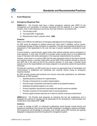 Standards and Recommended Practices
GOSM Ed 2 Rev 0, January 2010 ORM-S 17
4 Event Response
4.1 Emergency Response Plan
ORM-S 4.1.1 The Provider shall have a station emergency response plan (ERP) for the
management and coordination of activities associated with the response to a major accident,
incident, crisis or other disastrous occurrence. Such plan shall be in accordance with:
i) The Provider’s ERP;
ii) The airport ERP, if applicable;
iii) Requirements of each customer airline. (GM)
Guidance
Refer to the ITRM for the definitions of Emergency Management and Emergency Response.
An ERP would be designed to address events that could result in fatalities, serious injuries,
considerable damage or major disruptions to operations. The plan would typically be based on an
assessment of risk appropriate to the size and type of ground operations conducted at each
location.
In some locations, a governmental, airport and/or other relevant authority assume emergency or
crisis response. In such case, the ERP of a provider would normally focus on and address the
scope of interaction with and/or participation in the response implemented by the authority.
Likewise, where there is a common ERP that has been developed jointly by the airport authority
and customer airlines, a provider might either use the ERP of the customer airline(s) or have its
own ERP that is the same as that of the customer airline(s). In such case, a provider would
typically ensure the responsibilities and duties assigned to its personnel satisfy all requirements
of the plan.
Of particular importance, an ERP would have to ensure an appropriate level of coordination and
communication is established and maintained with customer airlines during an emergency
response situation.
An ERP includes industry best practices and ensures community expectations are addressed.
Additionally, an ERP typically:
Specifies general conditions for implementation;
Provides a framework for an orderly implementation;
Ensures proper coordination with external entities at all potential locations;
Addresses all potential aspects of an event;
Ensures regulatory requirements associated with specific events are satisfied;
Provides a scenario for the transition back to normal operations;
Ensures regular practice exercises as a means to achieve continuous improvement.
ORM-S 4.1.2 The Provider shall designate an individual that has the qualifications and is
delegated the authority to manage and be responsible for the development, implementation and
maintenance of the station ERP. (GM)
Guidance
In order to manage an ERP, an individual’s qualifications would typically include training and
background experience that ensures the requisite knowledge in emergency response principles.
Such experience and knowledge is necessary, even though various ERP functions are typically
delegated to designated personnel throughout the management system.
 