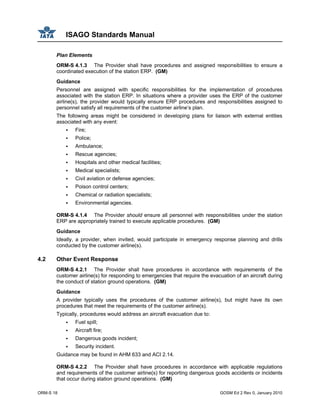 ISAGO Standards Manual
ORM-S 18 GOSM Ed 2 Rev 0, January 2010
Plan Elements
ORM-S 4.1.3 The Provider shall have procedures and assigned responsibilities to ensure a
coordinated execution of the station ERP. (GM)
Guidance
Personnel are assigned with specific responsibilities for the implementation of procedures
associated with the station ERP. In situations where a provider uses the ERP of the customer
airline(s), the provider would typically ensure ERP procedures and responsibilities assigned to
personnel satisfy all requirements of the customer airline’s plan.
The following areas might be considered in developing plans for liaison with external entities
associated with any event:
Fire;
Police;
Ambulance;
Rescue agencies;
Hospitals and other medical facilities;
Medical specialists;
Civil aviation or defense agencies;
Poison control centers;
Chemical or radiation specialists;
Environmental agencies.
ORM-S 4.1.4 The Provider should ensure all personnel with responsibilities under the station
ERP are appropriately trained to execute applicable procedures. (GM)
Guidance
Ideally, a provider, when invited, would participate in emergency response planning and drills
conducted by the customer airline(s).
4.2 Other Event Response
ORM-S 4.2.1 The Provider shall have procedures in accordance with requirements of the
customer airline(s) for responding to emergencies that require the evacuation of an aircraft during
the conduct of station ground operations. (GM)
Guidance
A provider typically uses the procedures of the customer airline(s), but might have its own
procedures that meet the requirements of the customer airline(s).
Typically, procedures would address an aircraft evacuation due to:
Fuel spill;
Aircraft fire;
Dangerous goods incident;
Security incident.
Guidance may be found in AHM 633 and ACI 2.14.
ORM-S 4.2.2 The Provider shall have procedures in accordance with applicable regulations
and requirements of the customer airline(s) for reporting dangerous goods accidents or incidents
that occur during station ground operations. (GM)
 