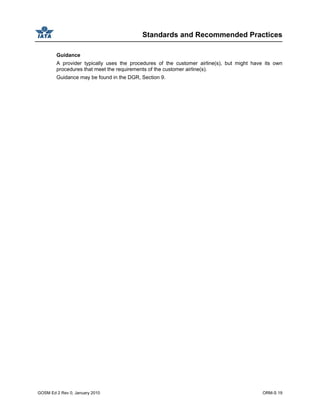 Standards and Recommended Practices
GOSM Ed 2 Rev 0, January 2010 ORM-S 19
Guidance
A provider typically uses the procedures of the customer airline(s), but might have its own
procedures that meet the requirements of the customer airline(s).
Guidance may be found in the DGR, Section 9.
 