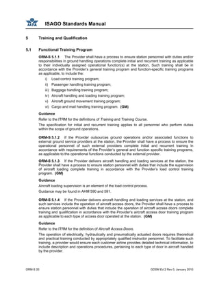 ISAGO Standards Manual
ORM-S 20 GOSM Ed 2 Rev 0, January 2010
5 Training and Qualification
5.1 Functional Training Program
ORM-S 5.1.1 The Provider shall have a process to ensure station personnel with duties and/or
responsibilities in ground handling operations complete initial and recurrent training as applicable
to their individually assigned operational function(s) at the station, Such training shall be in
accordance with the Provider’s general training program and function-specific training programs
as applicable, to include the:
i) Load control training program;
ii) Passenger handling training program;
iii) Baggage handling training program;
iv) Aircraft handling and loading training program;
v) Aircraft ground movement training program;
vi) Cargo and mail handling training program. (GM)
Guidance
Refer to the ITRM for the definitions of Training and Training Course.
The specification for initial and recurrent training applies to all personnel who perform duties
within the scope of ground operations.
ORM-S 5.1.2 If the Provider outsources ground operations and/or associated functions to
external ground service providers at the station, the Provider shall have a process to ensure the
operational personnel of such external providers complete initial and recurrent training in
accordance with requirements of the Provider’s general and function specific training programs,
as applicable to the operational functions conducted by the external provider.
ORM-S 5.1.3 If the Provider delivers aircraft handling and loading services at the station, the
Provider shall have a process to ensure station personnel with duties that include the supervision
of aircraft loading complete training in accordance with the Provider’s load control training
program. (GM)
Guidance
Aircraft loading supervision is an element of the load control process.
Guidance may be found in AHM 590 and 591.
ORM-S 5.1.4 If the Provider delivers aircraft handling and loading services at the station, and
such services include the operation of aircraft access doors, the Provider shall have a process to
ensure station personnel with duties that include the operation of aircraft access doors complete
training and qualification in accordance with the Provider’s aircraft access door training program
as applicable to each type of access door operated at the station. (GM)
Guidance
Refer to the ITRM for the definition of Aircraft Access Doors.
The operation of electrically, hydraulically and pneumatically actuated doors requires theoretical
and practical training conducted by appropriately qualified instructor personnel. To facilitate such
training, a provider would ensure each customer airline provides detailed technical information, to
include description and operations procedures, pertaining to each type of door in aircraft handled
by the provider.
 
