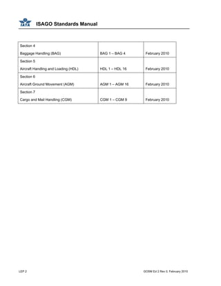 ISAGO Standards Manual
LEP 2 GOSM Ed 2 Rev 0, February 2010
Section 4
Baggage Handling (BAG) BAG 1 – BAG 4 February 2010
Section 5
Aircraft Handling and Loading (HDL) HDL 1 – HDL 16 February 2010
Section 6
Aircraft Ground Movement (AGM) AGM 1 – AGM 16 February 2010
Section 7
Cargo and Mail Handling (CGM) CGM 1 – CGM 9 February 2010
 