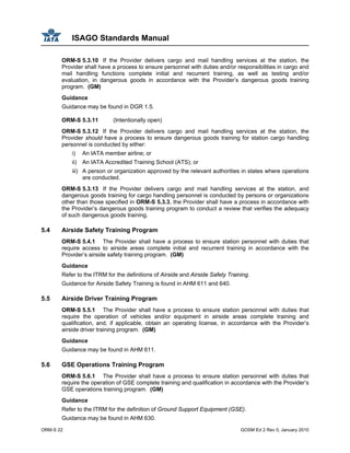 ISAGO Standards Manual
ORM-S 22 GOSM Ed 2 Rev 0, January 2010
ORM-S 5.3.10 If the Provider delivers cargo and mail handling services at the station, the
Provider shall have a process to ensure personnel with duties and/or responsibilities in cargo and
mail handling functions complete initial and recurrent training, as well as testing and/or
evaluation, in dangerous goods in accordance with the Provider’s dangerous goods training
program. (GM)
Guidance
Guidance may be found in DGR 1.5.
ORM-S 5.3.11 (Intentionally open)
ORM-S 5.3.12 If the Provider delivers cargo and mail handling services at the station, the
Provider should have a process to ensure dangerous goods training for station cargo handling
personnel is conducted by either:
i) An IATA member airline; or
ii) An IATA Accredited Training School (ATS); or
iii) A person or organization approved by the relevant authorities in states where operations
are conducted.
ORM-S 5.3.13 If the Provider delivers cargo and mail handling services at the station, and
dangerous goods training for cargo handling personnel is conducted by persons or organizations
other than those specified in ORM-S 5.3.3, the Provider shall have a process in accordance with
the Provider’s dangerous goods training program to conduct a review that verifies the adequacy
of such dangerous goods training.
5.4 Airside Safety Training Program
ORM-S 5.4.1 The Provider shall have a process to ensure station personnel with duties that
require access to airside areas complete initial and recurrent training in accordance with the
Provider’s airside safety training program. (GM)
Guidance
Refer to the ITRM for the definitions of Airside and Airside Safety Training.
Guidance for Airside Safety Training is found in AHM 611 and 640.
5.5 Airside Driver Training Program
ORM-S 5.5.1 The Provider shall have a process to ensure station personnel with duties that
require the operation of vehicles and/or equipment in airside areas complete training and
qualification, and, if applicable, obtain an operating license, in accordance with the Provider’s
airside driver training program. (GM)
Guidance
Guidance may be found in AHM 611.
5.6 GSE Operations Training Program
ORM-S 5.6.1 The Provider shall have a process to ensure station personnel with duties that
require the operation of GSE complete training and qualification in accordance with the Provider’s
GSE operations training program. (GM)
Guidance
Refer to the ITRM for the definition of Ground Support Equipment (GSE).
Guidance may be found in AHM 630.
 