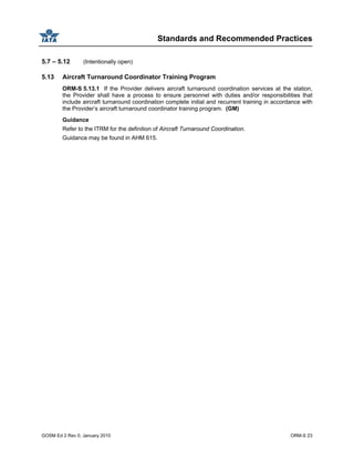 Standards and Recommended Practices
GOSM Ed 2 Rev 0, January 2010 ORM-S 23
5.7 – 5.12 (Intentionally open)
5.13 Aircraft Turnaround Coordinator Training Program
ORM-S 5.13.1 If the Provider delivers aircraft turnaround coordination services at the station,
the Provider shall have a process to ensure personnel with duties and/or responsibilities that
include aircraft turnaround coordination complete initial and recurrent training in accordance with
the Provider’s aircraft turnaround coordinator training program. (GM)
Guidance
Refer to the ITRM for the definition of Aircraft Turnaround Coordination.
Guidance may be found in AHM 615.
 