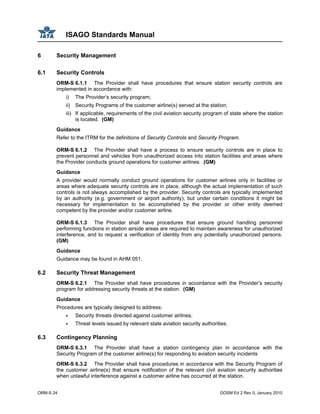 ISAGO Standards Manual
ORM-S 24 GOSM Ed 2 Rev 0, January 2010
6 Security Management
6.1 Security Controls
ORM-S 6.1.1 The Provider shall have procedures that ensure station security controls are
implemented in accordance with:
i) The Provider’s security program;
ii) Security Programs of the customer airline(s) served at the station;
iii) If applicable, requirements of the civil aviation security program of state where the station
is located. (GM)
Guidance
Refer to the ITRM for the definitions of Security Controls and Security Program.
ORM-S 6.1.2 The Provider shall have a process to ensure security controls are in place to
prevent personnel and vehicles from unauthorized access into station facilities and areas where
the Provider conducts ground operations for customer airlines. (GM)
Guidance
A provider would normally conduct ground operations for customer airlines only in facilities or
areas where adequate security controls are in place, although the actual implementation of such
controls is not always accomplished by the provider. Security controls are typically implemented
by an authority (e.g. government or airport authority), but under certain conditions it might be
necessary for implementation to be accomplished by the provider or other entity deemed
competent by the provider and/or customer airline.
ORM-S 6.1.3 The Provider shall have procedures that ensure ground handling personnel
performing functions in station airside areas are required to maintain awareness for unauthorized
interference, and to request a verification of identity from any potentially unauthorized persons.
(GM)
Guidance
Guidance may be found in AHM 051.
6.2 Security Threat Management
ORM-S 6.2.1 The Provider shall have procedures in accordance with the Provider’s security
program for addressing security threats at the station. (GM)
Guidance
Procedures are typically designed to address:
Security threats directed against customer airlines;
Threat levels issued by relevant state aviation security authorities.
6.3 Contingency Planning
ORM-S 6.3.1 The Provider shall have a station contingency plan in accordance with the
Security Program of the customer airline(s) for responding to aviation security incidents
ORM-S 6.3.2 The Provider shall have procedures in accordance with the Security Program of
the customer airline(s) that ensure notification of the relevant civil aviation security authorities
when unlawful interference against a customer airline has occurred at the station.
 