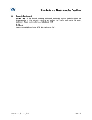 Standards and Recommended Practices
GOSM Ed 2 Rev 0, January 2010 ORM-S 25
6.4 Security Equipment
ORM-S 6.4.1 If the Provider operates equipment utilized for security screening or for the
implementation of other security controls at any station, the Provider shall ensure the testing
calibration of such equipment on a periodic basis. (GM)
Guidance
Guidance may be found in the IATA Security Manual (SM).
 
