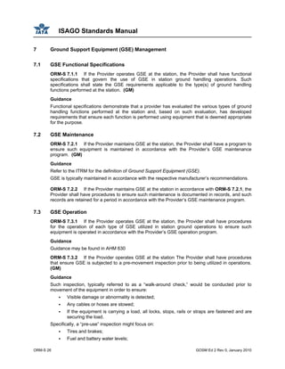 ISAGO Standards Manual
ORM-S 26 GOSM Ed 2 Rev 0, January 2010
7 Ground Support Equipment (GSE) Management
7.1 GSE Functional Specifications
ORM-S 7.1.1 If the Provider operates GSE at the station, the Provider shall have functional
specifications that govern the use of GSE in station ground handling operations. Such
specifications shall state the GSE requirements applicable to the type(s) of ground handling
functions performed at the station. (GM)
Guidance
Functional specifications demonstrate that a provider has evaluated the various types of ground
handling functions performed at the station and, based on such evaluation, has developed
requirements that ensure each function is performed using equipment that is deemed appropriate
for the purpose.
7.2 GSE Maintenance
ORM-S 7.2.1 If the Provider maintains GSE at the station, the Provider shall have a program to
ensure such equipment is maintained in accordance with the Provider’s GSE maintenance
program. (GM)
Guidance
Refer to the ITRM for the definition of Ground Support Equipment (GSE).
GSE is typically maintained in accordance with the respective manufacturer’s recommendations.
ORM-S 7.2.2 If the Provider maintains GSE at the station in accordance with ORM-S 7.2.1, the
Provider shall have procedures to ensure such maintenance is documented in records, and such
records are retained for a period in accordance with the Provider’s GSE maintenance program.
7.3 GSE Operation
ORM-S 7.3.1 If the Provider operates GSE at the station, the Provider shall have procedures
for the operation of each type of GSE utilized in station ground operations to ensure such
equipment is operated in accordance with the Provider’s GSE operation program.
Guidance
Guidance may be found in AHM 630
ORM-S 7.3.2 If the Provider operates GSE at the station The Provider shall have procedures
that ensure GSE is subjected to a pre-movement inspection prior to being utilized in operations.
(GM)
Guidance
Such inspection, typically referred to as a “walk-around check,” would be conducted prior to
movement of the equipment in order to ensure:
Visible damage or abnormality is detected;
Any cables or hoses are stowed;
If the equipment is carrying a load, all locks, stops, rails or straps are fastened and are
securing the load.
Specifically, a “pre-use” inspection might focus on:
Tires and brakes;
Fuel and battery water levels;
 