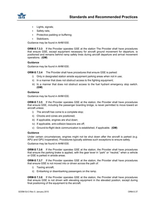 Standards and Recommended Practices
GOSM Ed 2 Rev 0, January 2010 ORM-S 27
Lights, signals;
Safety rails;
Protective padding or buffering;
Stabilizers.
Guidance may be found in AHM 630.
ORM-S 7.3.3 If the Provider operates GSE at the station The Provider shall have procedures
that ensure GSE, except equipment necessary for aircraft ground movement for departure, is
positioned and remains behind ramp safety lines during aircraft departure and arrival movement
operations. (GM)
Guidance
Guidance may be found in AHM 630.
ORM-S 7.3.4 The Provider shall have procedures that ensure GSE is parked:
i) Only in designated station airside equipment parking areas when not in use;
ii) In a manner that does not obstruct access to fire fighting equipment;
iii) In a manner that does not obstruct access to the fuel hydrant emergency stop switch.
(GM)
Guidance
Guidance may be found in AHM 630.
ORM-S 7.3.5 If the Provider operates GSE at the station, the Provider shall have procedures
that ensure GSE, including the passenger boarding bridge, is never permitted to move toward an
aircraft unless:
i) The aircraft has come to a complete stop;
ii) Chocks and cones are positioned;
iii) If applicable, engines are shut down;
iv) If applicable, anti-collision beacons are off;
v) Ground-to-flight deck communication is established, if applicable. (GM)
Guidance
Under certain circumstances, engines might not be shut down after the aircraft is parked (e.g.
APU and GPU inoperative). Procedures typically address such exceptions to ensure safety.
Guidance may be found in AHM 630.
ORM-S 7.3.6 If the Provider operates GSE at the station, the Provider shall have procedures
that ensure the parking brake is applied, with the gear lever in “park” or “neutral,” when a vehicle
or GSE is parked in airside areas.
ORM-S 7.3.7 If the Provider operates GSE at the station, the Provider shall have procedures
that ensure GSE is not moved into or driven across the path of:
i) Taxiing aircraft;
ii) Embarking or disembarking passengers on the ramp.
ORM-S 7.3.8 If the Provider operates GSE at the station, the Provider shall have procedures
that ensure GSE is not driven with elevating equipment in the elevated position, except during
final positioning of the equipment to the aircraft.
 