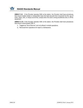 ISAGO Standards Manual
ORM-S 28 GOSM Ed 2 Rev 0, January 2010
ORM-S 7.3.9 If the Provider operates GSE at the station, the Provider shall have procedures
that ensure loaded dollies or transporters have the load secured from movement by the use of
locks, stops, rails, or straps at all times, except when the load is being transferred onto or off the
equipment.
ORM-S 7.3.10 If the Provider operates GSE at the station, the Provider shall have procedures
that ensure unserviceable GSE is:
i) Tagged as “Out of Service” and not utilized in airside operations;
ii) Removed from operations for repair or maintenance.
 