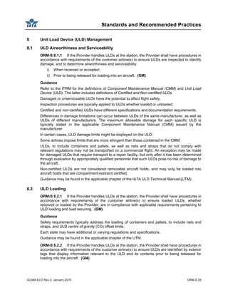 Standards and Recommended Practices
GOSM Ed 2 Rev 0, January 2010 ORM-S 29
8 Unit Load Device (ULD) Management
8.1 ULD Airworthiness and Serviceability
ORM-S 8.1.1 If the Provider handles ULDs at the station, the Provider shall have procedures in
accordance with requirements of the customer airline(s) to ensure ULDs are inspected to identify
damage, and to determine airworthiness and serviceability:
i) When received or accepted;
ii) Prior to being released for loading into an aircraft. (GM)
Guidance
Refer to the ITRM for the definitions of Component Maintenance Manual (CMM) and Unit Load
Device (ULD). The latter includes definitions of Certified and Non-certified ULDs.
Damaged or unserviceable ULDs have the potential to affect flight safety.
Inspection procedures are typically applied to ULDs whether loaded or unloaded.
Certified and non-certified ULDs have different specifications and documentation requirements.
Differences in damage limitations can occur between ULDs of the same manufacturer, as well as
ULDs of different manufacturers. The maximum allowable damage for each specific ULD is
typically stated in the applicable Component Maintenance Manual (CMM) issued by the
manufacturer.
In certain cases, ULD damage limits might be displayed on the ULD.
Some airlines impose limits that are more stringent than those contained in the CMM.
ULDs, to include containers and pallets, as well as nets and straps that do not comply with
relevant regulations may not be transported on a commercial flight. An exception may be made
for damaged ULDs that require transport to a repair facility, but only after it has been determined
through evaluation by appropriately qualified personnel that such ULDs pose no risk of damage to
the aircraft.
Non-certified ULDs are not considered removable aircraft holds, and may only be loaded into
aircraft holds that are compartment-restraint certified.
Guidance may be found in the applicable chapter of the IATA ULD Technical Manual (UTM).
8.2 ULD Loading
ORM-S 8.2.1 If the Provider handles ULDs at the station, the Provider shall have procedures in
accordance with requirements of the customer airline(s) to ensure loaded ULDs, whether
received or loaded by the Provider, are in compliance with applicable requirements pertaining to
ULD loading and load securing. (GM)
Guidance
Safety requirements typically address the loading of containers and pallets, to include nets and
straps, and ULD centre of gravity (CG) offset limits.
Each state may have additional or varying regulations and specifications.
Guidance may be found in the applicable chapter of the UTM.
ORM-S 8.2.2 If the Provider handles ULDs at the station, the Provider shall have procedures in
accordance with requirements of the customer airline(s) to ensure ULDs are identified by exterior
tags that display information relevant to the ULD and its contents prior to being released for
loading into the aircraft. (GM)
 
