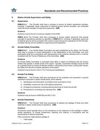 Standards and Recommended Practices
GOSM Ed 2 Rev 0, January 2010 ORM-S 31
9 Station Airside Supervision and Safety
9.1 Supervision
ORM-S 9.1.1 The Provider shall have a process to ensure all station operational activities,
including, if applicable, those outsourced to external ground service providers, are conducted
under the direct oversight of supervisory personnel. (GM)
Guidance
Guidance may be found in numerous chapters of the AHM.
ORM-S 9.1.2 The Provider shall have processes to ensure station personnel that provide
oversight of operational activities as specified in ORM-S 9.1.1, including, if applicable, personnel
of external ground service providers that conduct outsourced ground operations for the Provider,
complete training and are qualified to supervise ground operations.
9.2 Airside Safety Committee
ORM-S 9.2.1 If an Airside Safety Committee has been established at the station, the Provider
shall have a process to ensure participation in the deliberations of the Committee, and such
participation shall be in accordance with requirements of the customer airline(s) and in a manner
consistent with the Terms of Reference of the Committee. (GM)
Guidance
An Airside Safety Committee or equivalent body offers a means of interfacing with the various
entities that operate in airside areas at the airport. Typically, Committee meetings would be held
on a periodic basis to involve all relevant entities in discussions that involve, among other issues,
the safety and security of airside operations at the airport.
Guidance may be found in ACI 3.7.0.2,Training and Qualification.
9.3 Airside Fire Safety
ORM-S 9.3.1 The Provider shall have procedures for fire protection and prevention in ground
operations conducted in station airside areas, which address:
i) Identification and elimination of conditions that could lead to a fire;
ii) Availability, access and use of fire fighting equipment;
iii) Emergency procedures, including alerting personnel on board the aircraft;
iv) Procedures for controlling and reporting fires. (GM)
Guidance
Guidance may be found in AHM 630 and ACI 2.16.0
9.4 Airside Cleanliness
ORM-S 9.4.1 The Provider shall have procedures to address the spillage of fluids and other
materials in station airside areas of operations. (GM)
Guidance
Procedures would typically focus on the avoidance of and response to fluid spillage in station
airside operations, to include containment, reporting and cleanup, in accordance with the
requirements of relevant authorities.
Other procedures might address spillage of:
Toilet waste;
 