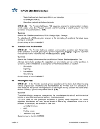 ISAGO Standards Manual
ORM-S 32 GOSM Ed 2 Rev 0, January 2010
Water (particularly in freezing conditions) and ice cubes;
Oil and hydraulic fluid;
Hazardous materials and other chemicals.
ORM-S 9.4.2 The Provider shall have a FOD prevention program for implementation in station
airside areas where the Provider conducts aircraft handling or aircraft ground movement
operations for customer airlines. (GM)
Guidance
Refer to the ITRM for the definition of FOD (Foreign Object Damage).
The objective of a FOD prevention program is the elimination of conditions that could cause
damage to an aircraft.
Guidance may be found in AHM 635.
9.5 Airside Severe Weather Plan
ORM-S 9.5.1 The Provider shall have a station severe weather operations plan that provides
for the protection for aircraft, passengers, operational personnel, baggage, cargo and equipment
when severe weather conditions are a threat to operations. (GM)
Guidance
Refer to the Glossary in this manual for the definition of Severe Weather Operations Plan.
A typical plan includes practices for preparation and encountering severe weather conditions in
operations, and would address, as appropriate to the climatic conditions of a station:
High winds;
Lightning;
Low visibility;
Ground icing.
Guidance may be found in AHM 630.
9.6 Passenger Safety
ORM-S 9.6.1 If the Provider conducts ground operations at the station that utilize the ramp
surface for passenger embarkation and disembarkation, the Provider shall have procedures or
other measures that provide for the protection of passengers moving between the aircraft and a
terminal building or ground transportation vehicle. (GM)
Guidance
To preclude injuries, passenger movement on the ramp between the aircraft and the terminal
building or ground transport vehicle is always closely supervised.
The route used for such passenger movement is typically clearly designated and visible,
equipment and vehicles are clear, and the surface is free of any contamination. Such route is
designed so passengers are protected or clear from:
Aircraft protrusions;
GSE;
Fuelling zones;
Jet blast or prop wash.
Guidance may be found in AHM 630.
 