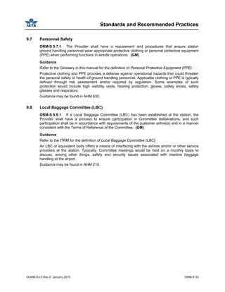 Standards and Recommended Practices
GOSM Ed 2 Rev 0, January 2010 ORM-S 33
9.7 Personnel Safety
ORM-S 9.7.1 The Provider shall have a requirement and procedures that ensure station
ground handling personnel wear appropriate protective clothing or personal protective equipment
(PPE) when performing functions in airside operations. (GM)
Guidance
Refer to the Glossary in this manual for the definition of Personal Protective Equipment (PPE).
Protective clothing and PPE provides a defense against operational hazards that could threaten
the personal safety or health of ground handling personnel. Applicable clothing or PPE is typically
defined through risk assessment and/or required by regulation. Some examples of such
protection would include high visibility vests, hearing protection, gloves, safety shoes, safety
glasses and respirators.
Guidance may be found in AHM 630.
9.8 Local Baggage Committee (LBC)
ORM-S 9.8.1 If a Local Baggage Committee (LBC) has been established at the station, the
Provider shall have a process to ensure participation in Committee deliberations, and such
participation shall be in accordance with requirements of the customer airline(s) and in a manner
consistent with the Terms of Reference of the Committee. (GM)
Guidance
Refer to the ITRM for the definition of Local Baggage Committee (LBC).
An LBC or equivalent body offers a means of interfacing with the airlines and/or or other service
providers at the station. Typically, Committee meetings would be held on a monthly basis to
discuss, among other things, safety and security issues associated with interline baggage
handling at the airport.
Guidance may be found in AHM 210.
 