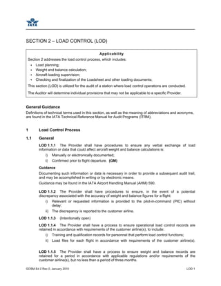 GOSM Ed 2 Rev 0, January 2010 LOD 1
SECTION 2 – LOAD CONTROL (LOD)
Applicability
Section 2 addresses the load control process, which includes:
Load planning;
Weight and balance calculation;
Aircraft loading supervision;
Checking and finalization of the Loadsheet and other loading documents;
This section (LOD) is utilized for the audit of a station where load control operations are conducted.
The Auditor will determine individual provisions that may not be applicable to a specific Provider.
General Guidance
Definitions of technical terms used in this section, as well as the meaning of abbreviations and acronyms,
are found in the IATA Technical Reference Manual for Audit Programs (ITRM).
1 Load Control Process
1.1 General
LOD 1.1.1 The Provider shall have procedures to ensure any verbal exchange of load
information or data that could affect aircraft weight and balance calculations is:
i) Manually or electronically documented;
ii) Confirmed prior to flight departure. (GM)
Guidance
Documenting such information or data is necessary in order to provide a subsequent audit trail,
and may be accomplished in writing or by electronic means.
Guidance may be found in the IATA Airport Handling Manual (AHM) 590.
LOD 1.1.2 The Provider shall have procedures to ensure, in the event of a potential
discrepancy associated with the accuracy of weight and balance figures for a flight:
i) Relevant or requested information is provided to the pilot-in-command (PIC) without
delay;
ii) The discrepancy is reported to the customer airline.
LOD 1.1.3 (Intentionally open)
LOD 1.1.4 The Provider shall have a process to ensure operational load control records are
retained in accordance with requirements of the customer airline(s), to include:
i) Training and qualification records for personnel that perform load control functions;
ii) Load files for each flight in accordance with requirements of the customer airline(s).
LOD 1.1.5 The Provider shall have a process to ensure weight and balance records are
retained for a period in accordance with applicable regulations and/or requirements of the
customer airline(s), but no less than a period of three months.
 