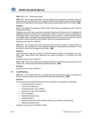 ISAGO Standards Manual
LOD 2 GOSM Ed 2 Rev 0, January 2010
LOD 1.1.6 – 1.1.7 (Intentionally open)
LOD 1.1.8 The Provider shall ensure the load control process includes a standard scheme in
accordance with requirements of the customer airline(s) that identifies specific loading positions
within each aircraft type for the purpose of planning and positioning the load in the aircraft. (GM)
Guidance
Refer to the ITRM for the definitions of Bay, Cabin, Cabin Section, Compartment, Deck, Hold and
Compartment Section.
Typically, each aircraft type would have a standard alphanumeric scheme for the identification of
designated positions in areas of the aircraft where a load is carried, to include, as applicable to
aircraft type, decks, holds, cabin(s), compartments, bays, or sections. To ensure loading accuracy
and prevent errors, procedures and documentation would be structured to ensure the load for
each flight is planned and the aircraft loaded in reference to designated positions.
Guidance may be found in AHM 505.
LOD 1.1.9 The Provider shall ensure the load control process includes a coding scheme in
accordance with requirements of the customer airline(s) for presenting load information in load
documents, reports and messages for each flight. (GM)
Guidance
Load information codes are included in various documents, reports and messages. For every
flight, those codes identify load categories and provide information in connection with load
handling.
Guidance may be found in AHM 510.
LOD 1.1.10 The Provider shall have procedures to identify and address special loads that do not
comply with conventional aircraft loading weight allowances. (GM)
Guidance
Guidance may be found in AHM 514.
1.2 Load Planning
LOD 1.2.1 The Provider shall have a procedure for load planning that produces instructions to
ensure aircraft are loaded in accordance with all applicable requirements. (GM)
Guidance
The load planning procedure typically takes into consideration, as applicable for each flight;
Aircraft preparation for service;
Fuel load and distribution;
Aircraft equipment, crew, catering;
Equipment in cabin (EIC) shipments;
Planned deadload;
Expected passenger load;
Aircraft limitations;
Specific requirements of the customer airline (e.g. productivity, fuel efficiency);
Special load requirements.
Guidance may be found in AHM 536 and 590.
 
