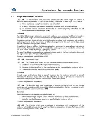 Standards and Recommended Practices
GOSM Ed 2 Rev 0, January 2010 LOD 3
1.3 Weight and Balance Calculation
LOD 1.3.1 The Provider shall have procedures for calculating the aircraft weight and balance in
accordance with requirements of the customer airline(s) to ensure, for each flight, production of:
i) When applicable, a weight and balance pre-calculation;
ii) A weight calculation that does not exceed the structural limits of the aircraft type;
iii) An accurate balance calculation that results in a centre of gravity within fore and aft
balance limits for the aircraft type. (GM)
Guidance
A weight and balance pre-calculation is normally produced when a manual loadsheet is issued or
when the aircraft weight and/or balance condition is expected to be close the operational limits.
Exceeding maximum structural limits, which includes the structural limits associated with sections,
total compartments and a combination of different compartments for each aircraft type, could
result in permanent damage to the aircraft.
Aircraft trim is determined from the balance calculation, which may be accomplished manually or
electronically. If applicable to aircraft operated at the station, procedures would also address the
use of an aircraft centre-of-gravity (CG) targeting system.
The weight and balance calculation procedures typically result in the load notification document
that is presented to the PIC prior to flight departure.
Guidance may be found in AHM 513 and 590.
LOD 1.3.2 (Intentionally open)
LOD 1.3.3 The Provider shall have a process to ensure weight and balance calculations:
i) Are based on current aircraft weight and balance data;
ii) Consider limitations defined by the manufacturer and/or imposed by the customer airline;
iii) Take into account the previously planned load. (GM)
Guidance
Aircraft weight and balance data is typically supplied by the customer airline(s) or aircraft
manufacturer. Because such data could be subject to change, a process is necessary to
periodically verify that data used for calculations is current and correct.
Guidance may be found in AHM 590.
LOD 1.3.4 The Provider shall have procedures to ensure the load control process utilizes
passenger and baggage weights for weight and balance calculations that are in accordance with
requirements of the customer airline(s). (GM)
Guidance
Weight and balance calculations are typically based on:
Standard passenger weights, unless otherwise authorized by the customer airline;
Actual or standard baggage weights as specified by the customer airline.
Guidance may be found in AHM 530.
LOD 1.3.5 The Provider shall have procedures in accordance with requirements of the
customer airline(s) to ensure aircraft weight and balance calculations for each flight account for
persons traveling on crew seats. (GM)
 