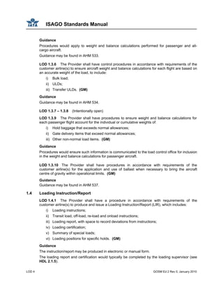 ISAGO Standards Manual
LOD 4 GOSM Ed 2 Rev 0, January 2010
Guidance
Procedures would apply to weight and balance calculations performed for passenger and all-
cargo aircraft.
Guidance may be found in AHM 533.
LOD 1.3.6 The Provider shall have control procedures in accordance with requirements of the
customer airline(s) to ensure aircraft weight and balance calculations for each flight are based on
an accurate weight of the load, to include:
i) Bulk load;
ii) ULDs;
iii) Transfer ULDs. (GM)
Guidance
Guidance may be found in AHM 534.
LOD 1.3.7 – 1.3.8 (Intentionally open)
LOD 1.3.9 The Provider shall have procedures to ensure weight and balance calculations for
each passenger flight account for the individual or cumulative weights of:
i) Hold baggage that exceeds normal allowances;
ii) Gate delivery items that exceed normal allowances;
iii) Other non-normal load items. (GM)
Guidance
Procedures would ensure such information is communicated to the load control office for inclusion
in the weight and balance calculations for passenger aircraft.
LOD 1.3.10 The Provider shall have procedures in accordance with requirements of the
customer airline(s) for the application and use of ballast when necessary to bring the aircraft
centre of gravity within operational limits. (GM)
Guidance
Guidance may be found in AHM 537.
1.4 Loading Instruction/Report
LOD 1.4.1 The Provider shall have a procedure in accordance with requirements of the
customer airline(s) to produce and issue a Loading Instruction/Report (LIR), which includes:
i) Loading instructions;
ii) Transit load, off-load, re-load and onload instructions;
iii) Loading report, with space to record deviations from instructions;
iv) Loading certification;
v) Summary of special loads;
vi) Loading positions for specific holds. (GM)
Guidance
The instruction/report may be produced in electronic or manual form.
The loading report and certification would typically be completed by the loading supervisor (see
HDL 2.1.5).
 