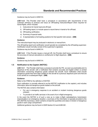 Standards and Recommended Practices
GOSM Ed 2 Rev 0, January 2010 LOD 5
Guidance may be found in AHM 514.
LOD 1.4.2 The Provider shall have a procedure in accordance with requirements of the
customer airline(s) to produce and issue an Off-loading Instruction/Report when required for
transit flights, which includes:
i) Instructions for transit load and off-load;
ii) Off-loading report, to include space to record items in transit or for off-load;
iii) Off-loading certification;
iv) Summary of special loads;
v) A representation of all loading positions for that specific hold version. (GM)
Guidance
The instruction/report may be produced in electronic or manual form.
The off-loading report and certification would typically be completed by the off-loading supervisor.
Certification would normally consist of the supervisor’s signature.
Guidance may be found in AHM 514.
LOD 1.4.3 If the Provider issues a manual LIR, the Provider shall have a procedure to ensure
the accuracy of manual calculations is verified prior to flight departure. (GM)
Guidance
Guidance may be found in AHM 514.
1.5 Notification to the Captain (NOTOC)
LOD 1.5.1 The Provider shall have a process to provide the PIC, as soon as practicable prior to
departure of the aircraft, with a notification that contains accurate and legible written or printed
information concerning dangerous goods onboard the aircraft. Such notification shall include
dangerous goods that have been loaded on the aircraft at a previous departure point and that are
to be carried on a subsequent flight. (GM)
Guidance
Refer to the ITRM for the definition of NOTOC.
Such notification is normally referred to as the NOTOC (notification to the captain), and includes
information about all dangerous goods loaded on the aircraft.
The NOTOC also contains information:
For use in emergency response to an accident or incident involving dangerous goods
onboard;
To provide to air traffic services in the event of an in-flight emergency.
In the event the NOTOC is of such a size as to make in-flight radiotelephony transmission
impracticable in an emergency situation, a summary of the information is typically provided to the
PIC (NOTOC Summary), which contains at least the quantities and class or division of dangerous
goods in each cargo compartment.
Additional guidance may be found in DGR Section 9.5 and AHM 381.
 