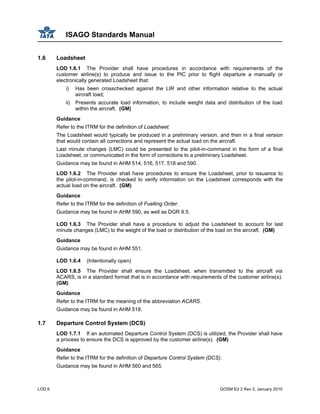 ISAGO Standards Manual
LOD 6 GOSM Ed 2 Rev 0, January 2010
1.6 Loadsheet
LOD 1.6.1 The Provider shall have procedures in accordance with requirements of the
customer airline(s) to produce and issue to the PIC prior to flight departure a manually or
electronically generated Loadsheet that:
i) Has been crosschecked against the LIR and other information relative to the actual
aircraft load;
ii) Presents accurate load information, to include weight data and distribution of the load
within the aircraft. (GM)
Guidance
Refer to the ITRM for the definition of Loadsheet.
The Loadsheet would typically be produced in a preliminary version, and then in a final version
that would contain all corrections and represent the actual load on the aircraft.
Last minute changes (LMC) could be presented to the pilot-in-command in the form of a final
Loadsheet, or communicated in the form of corrections to a preliminary Loadsheet.
Guidance may be found in AHM 514, 516, 517, 518 and 590.
LOD 1.6.2 The Provider shall have procedures to ensure the Loadsheet, prior to issuance to
the pilot-in-command, is checked to verify information on the Loadsheet corresponds with the
actual load on the aircraft. (GM)
Guidance
Refer to the ITRM for the definition of Fuelling Order.
Guidance may be found in AHM 590, as well as DGR 9.5.
LOD 1.6.3 The Provider shall have a procedure to adjust the Loadsheet to account for last
minute changes (LMC) to the weight of the load or distribution of the load on the aircraft. (GM)
Guidance
Guidance may be found in AHM 551.
LOD 1.6.4 (Intentionally open)
LOD 1.6.5 The Provider shall ensure the Loadsheet, when transmitted to the aircraft via
ACARS, is in a standard format that is in accordance with requirements of the customer airline(s).
(GM)
Guidance
Refer to the ITRM for the meaning of the abbreviation ACARS.
Guidance may be found in AHM 518.
1.7 Departure Control System (DCS)
LOD 1.7.1 If an automated Departure Control System (DCS) is utilized, the Provider shall have
a process to ensure the DCS is approved by the customer airline(s). (GM)
Guidance
Refer to the ITRM for the definition of Departure Control System (DCS).
Guidance may be found in AHM 560 and 565.
 
