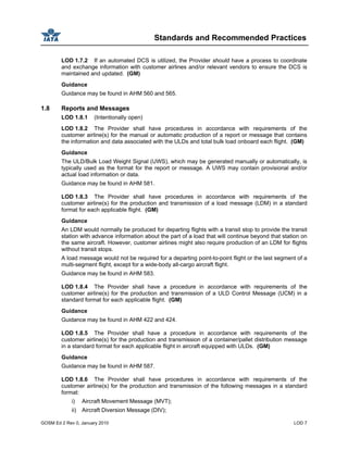 Standards and Recommended Practices
GOSM Ed 2 Rev 0, January 2010 LOD 7
LOD 1.7.2 If an automated DCS is utilized, the Provider should have a process to coordinate
and exchange information with customer airlines and/or relevant vendors to ensure the DCS is
maintained and updated. (GM)
Guidance
Guidance may be found in AHM 560 and 565.
1.8 Reports and Messages
LOD 1.8.1 (Intentionally open)
LOD 1.8.2 The Provider shall have procedures in accordance with requirements of the
customer airline(s) for the manual or automatic production of a report or message that contains
the information and data associated with the ULDs and total bulk load onboard each flight. (GM)
Guidance
The ULD/Bulk Load Weight Signal (UWS), which may be generated manually or automatically, is
typically used as the format for the report or message. A UWS may contain provisional and/or
actual load information or data.
Guidance may be found in AHM 581.
LOD 1.8.3 The Provider shall have procedures in accordance with requirements of the
customer airline(s) for the production and transmission of a load message (LDM) in a standard
format for each applicable flight. (GM)
Guidance
An LDM would normally be produced for departing flights with a transit stop to provide the transit
station with advance information about the part of a load that will continue beyond that station on
the same aircraft. However, customer airlines might also require production of an LDM for flights
without transit stops.
A load message would not be required for a departing point-to-point flight or the last segment of a
multi-segment flight, except for a wide-body all-cargo aircraft flight.
Guidance may be found in AHM 583.
LOD 1.8.4 The Provider shall have a procedure in accordance with requirements of the
customer airline(s) for the production and transmission of a ULD Control Message (UCM) in a
standard format for each applicable flight. (GM)
Guidance
Guidance may be found in AHM 422 and 424.
LOD 1.8.5 The Provider shall have a procedure in accordance with requirements of the
customer airline(s) for the production and transmission of a container/pallet distribution message
in a standard format for each applicable flight in aircraft equipped with ULDs. (GM)
Guidance
Guidance may be found in AHM 587.
LOD 1.8.6 The Provider shall have procedures in accordance with requirements of the
customer airline(s) for the production and transmission of the following messages in a standard
format:
i) Aircraft Movement Message (MVT);
ii) Aircraft Diversion Message (DIV);
 