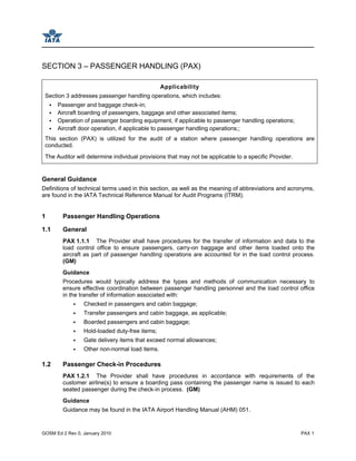GOSM Ed 2 Rev 0, January 2010 PAX 1
SECTION 3 – PASSENGER HANDLING (PAX)
Applicability
Section 3 addresses passenger handling operations, which includes:
Passenger and baggage check-in;
Aircraft boarding of passengers, baggage and other associated items;
Operation of passenger boarding equipment, if applicable to passenger handling operations;
Aircraft door operation, if applicable to passenger handling operations;;
This section (PAX) is utilized for the audit of a station where passenger handling operations are
conducted.
The Auditor will determine individual provisions that may not be applicable to a specific Provider.
General Guidance
Definitions of technical terms used in this section, as well as the meaning of abbreviations and acronyms,
are found in the IATA Technical Reference Manual for Audit Programs (ITRM).
1 Passenger Handling Operations
1.1 General
PAX 1.1.1 The Provider shall have procedures for the transfer of information and data to the
load control office to ensure passengers, carry-on baggage and other items loaded onto the
aircraft as part of passenger handling operations are accounted for in the load control process.
(GM)
Guidance
Procedures would typically address the types and methods of communication necessary to
ensure effective coordination between passenger handling personnel and the load control office
in the transfer of information associated with:
Checked in passengers and cabin baggage;
Transfer passengers and cabin baggage, as applicable;
Boarded passengers and cabin baggage;
Hold-loaded duty-free items;
Gate delivery items that exceed normal allowances;
Other non-normal load items.
1.2 Passenger Check-in Procedures
PAX 1.2.1 The Provider shall have procedures in accordance with requirements of the
customer airline(s) to ensure a boarding pass containing the passenger name is issued to each
seated passenger during the check-in process. (GM)
Guidance
Guidance may be found in the IATA Airport Handling Manual (AHM) 051.
 