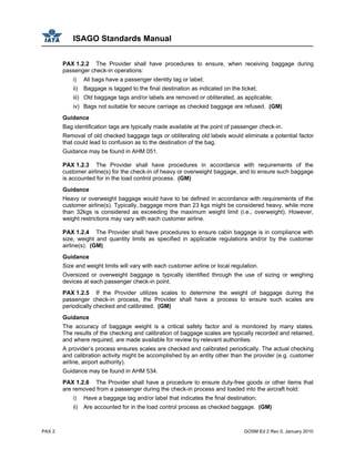 ISAGO Standards Manual
PAX 2 GOSM Ed 2 Rev 0, January 2010
PAX 1.2.2 The Provider shall have procedures to ensure, when receiving baggage during
passenger check-in operations:
i) All bags have a passenger identity tag or label;
ii) Baggage is tagged to the final destination as indicated on the ticket;
iii) Old baggage tags and/or labels are removed or obliterated, as applicable;
iv) Bags not suitable for secure carriage as checked baggage are refused. (GM)
Guidance
Bag identification tags are typically made available at the point of passenger check-in.
Removal of old checked baggage tags or obliterating old labels would eliminate a potential factor
that could lead to confusion as to the destination of the bag.
Guidance may be found in AHM 051.
PAX 1.2.3 The Provider shall have procedures in accordance with requirements of the
customer airline(s) for the check-in of heavy or overweight baggage, and to ensure such baggage
is accounted for in the load control process. (GM)
Guidance
Heavy or overweight baggage would have to be defined in accordance with requirements of the
customer airline(s). Typically, baggage more than 23 kgs might be considered heavy, while more
than 32kgs is considered as exceeding the maximum weight limit (i.e., overweight). However,
weight restrictions may vary with each customer airline.
PAX 1.2.4 The Provider shall have procedures to ensure cabin baggage is in compliance with
size, weight and quantity limits as specified in applicable regulations and/or by the customer
airline(s). (GM)
Guidance
Size and weight limits will vary with each customer airline or local regulation.
Oversized or overweight baggage is typically identified through the use of sizing or weighing
devices at each passenger check-in point.
PAX 1.2.5 If the Provider utilizes scales to determine the weight of baggage during the
passenger check-in process, the Provider shall have a process to ensure such scales are
periodically checked and calibrated. (GM)
Guidance
The accuracy of baggage weight is a critical safety factor and is monitored by many states.
The results of the checking and calibration of baggage scales are typically recorded and retained,
and where required, are made available for review by relevant authorities.
A provider’s process ensures scales are checked and calibrated periodically. The actual checking
and calibration activity might be accomplished by an entity other than the provider (e.g. customer
airline, airport authority).
Guidance may be found in AHM 534.
PAX 1.2.6 The Provider shall have a procedure to ensure duty-free goods or other items that
are removed from a passenger during the check-in process and loaded into the aircraft hold:
i) Have a baggage tag and/or label that indicates the final destination;
ii) Are accounted for in the load control process as checked baggage. (GM)
 